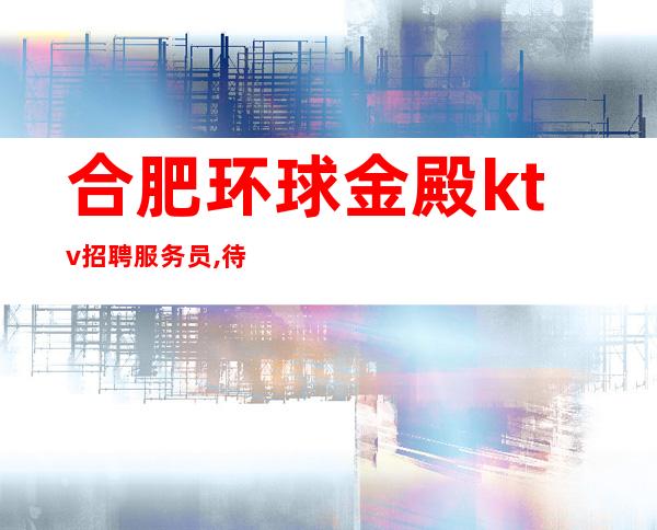 合肥环球金殿ktv招聘服务员,待遇高(薪资高)一班一结
