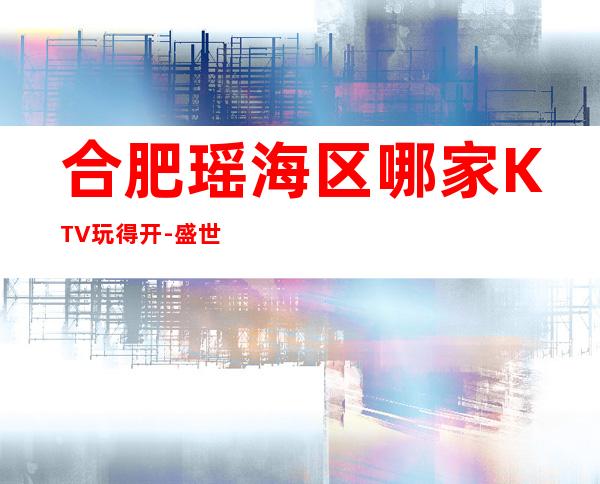 合肥瑶海区哪家KTV玩得开-盛世辉煌娱乐会所值得体验。
