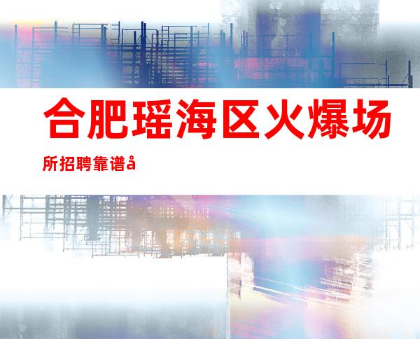 合肥瑶海区火爆场所招聘靠谱团队 如何利用青春创造大财富