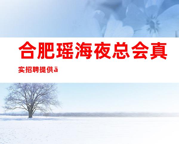 合肥瑶海夜总会真实招聘提供住宿 每天二班 不上班补助