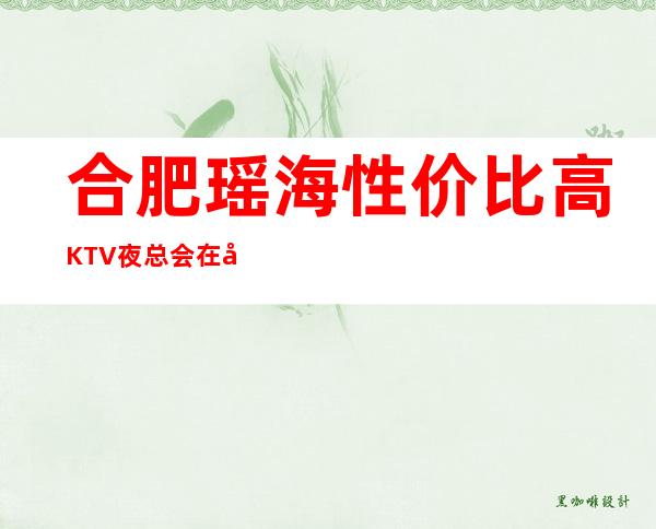 合肥瑶海性价比高KTV夜总会在哪里找谁预订 – 合肥瑶海商务KTV