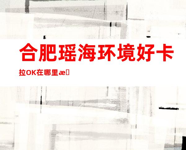 合肥瑶海环境好卡拉OK在哪里找谁预订 – 合肥瑶海商务KTV