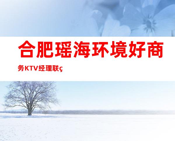 合肥瑶海环境好商务KTV经理联系方式是多少 – 合肥瑶海商务KTV