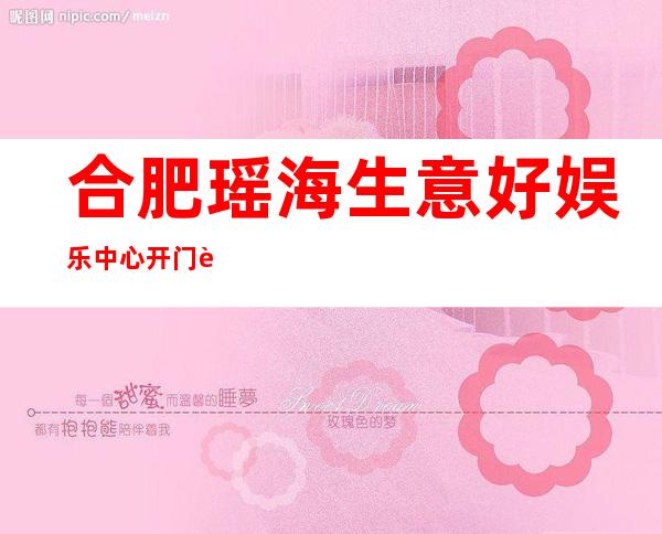 合肥瑶海生意好娱乐中心开门营业了吗 – 合肥瑶海商务KTV