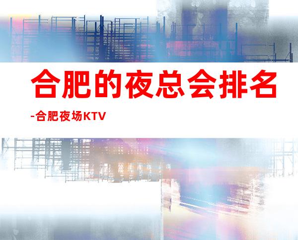 合肥的夜总会排名-合肥夜场KTV预订信息
