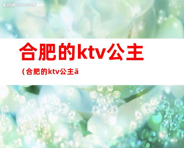 合肥的ktv公主（合肥的ktv公主会做多久）