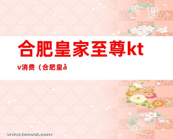 合肥皇家至尊ktv消费(合肥皇家至尊ktv怎么消费)