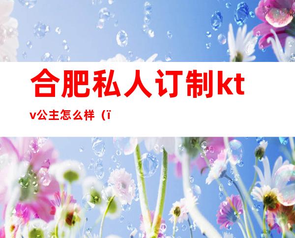 合肥私人订制ktv公主怎么样（）