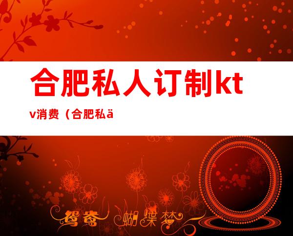 合肥私人订制ktv消费（合肥私人订制ktv咋样）