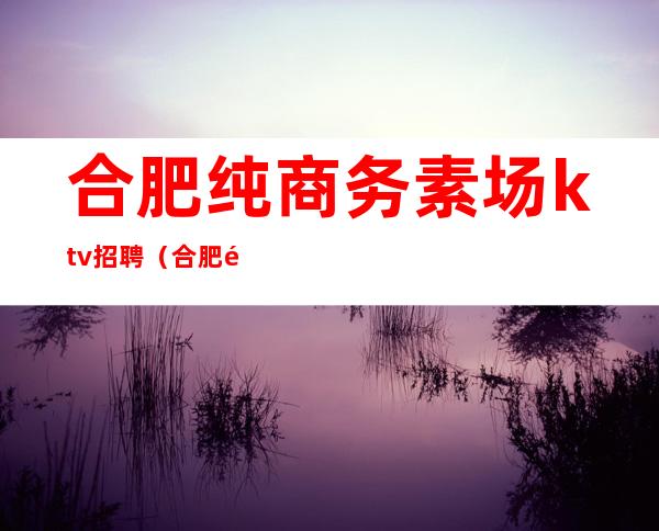 合肥纯商务素场ktv招聘(合肥高端KTV招聘)