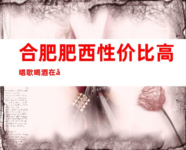 合肥肥西性价比高唱歌喝酒在哪里找谁预订 – 合肥肥西商务KTV