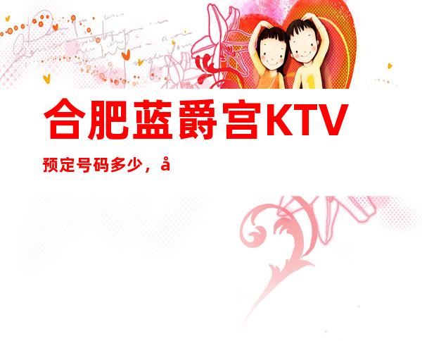 合肥蓝爵宫KTV预定号码多少,庐阳区蓝爵宫消费标准?