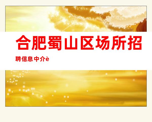 合肥蜀山区场所招聘信息中介请绕路 真实靠谱10年老客户