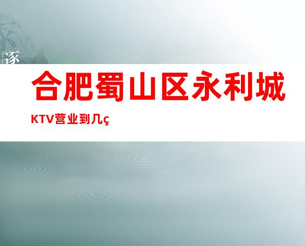 合肥蜀山区永利城KTV营业到几点,永利城KTV乱不乱的?