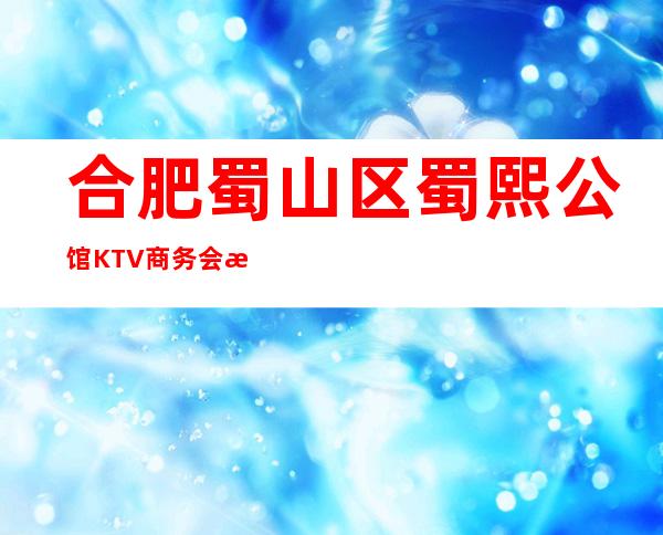 合肥蜀山区蜀熙公馆KTV商务会所排名档次消费情况怎样?