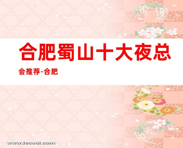 合肥蜀山十大夜总会推荐-合肥蜀山夜总会哪家好