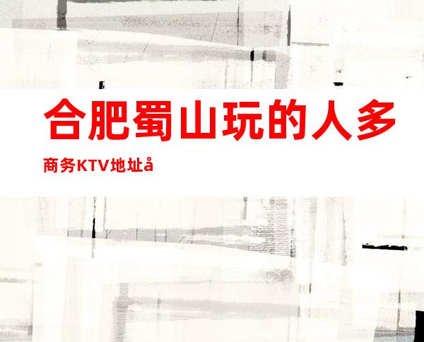 合肥蜀山玩的人多商务KTV地址在哪里 – 合肥蜀山商务KTV