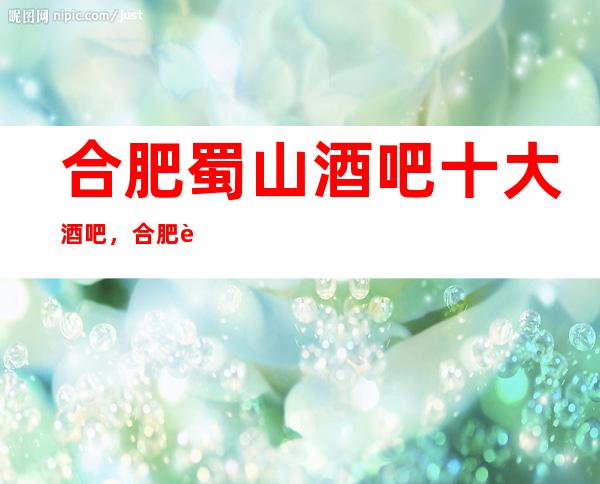 合肥蜀山酒吧十大酒吧,合肥蜀山好玩酒吧推荐表。