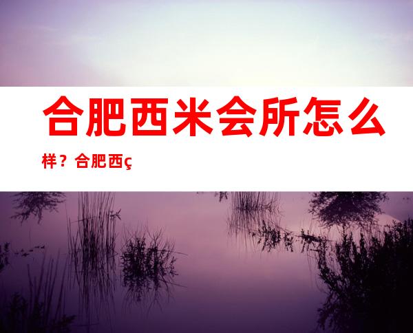 合肥西米会所怎么样?合肥西米会所值得一去!