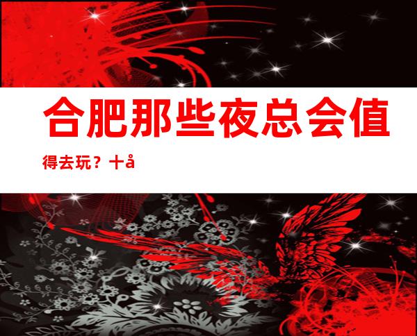 合肥那些夜总会值得去玩?十大夜总会排行榜等你点开_重复
