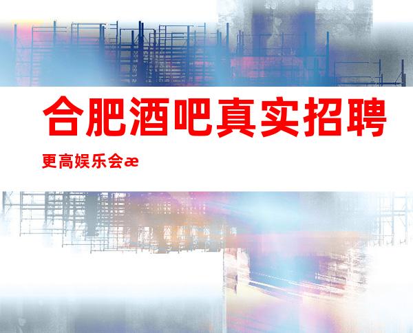 合肥酒吧真实招聘更高娱乐会所 不会让你失望