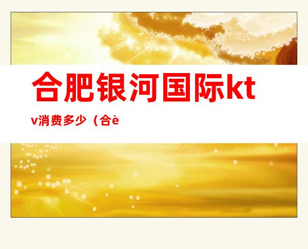 合肥银河国际ktv消费多少(合肥银河国际KTV价格表)