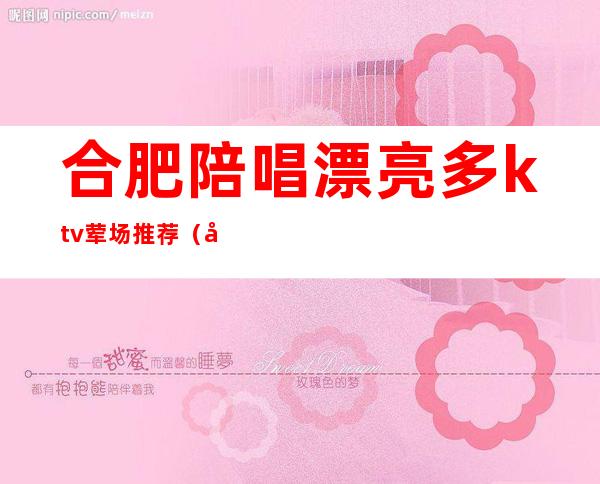 合肥陪唱漂亮多ktv荤场推荐(合肥KTV唱歌)