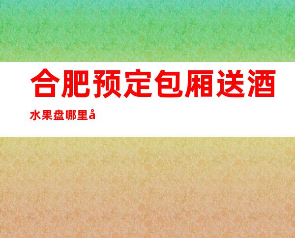 合肥预定包厢送酒水果盘哪里好玩预定包厢优惠大