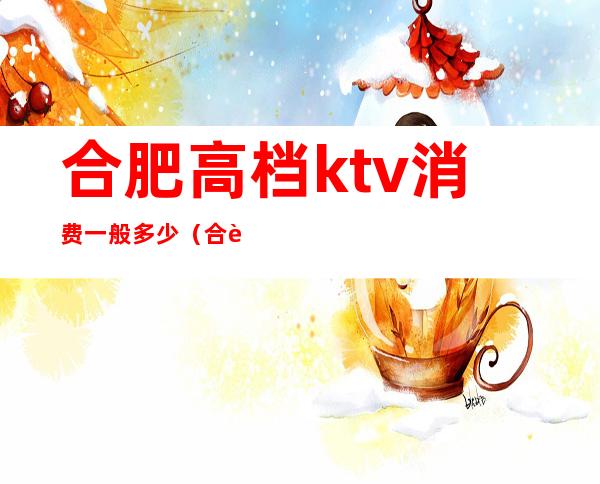 合肥高档ktv消费一般多少（合肥首座ktv消费）
