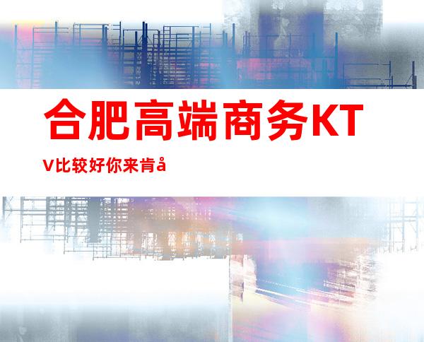 合肥高端商务KTV比较好 你来肯定会让你难以忘记