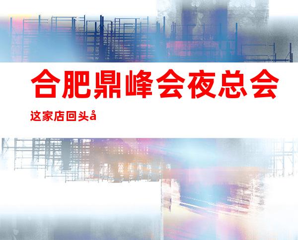 合肥鼎峰会夜总会这家店回头客超多榜上有名