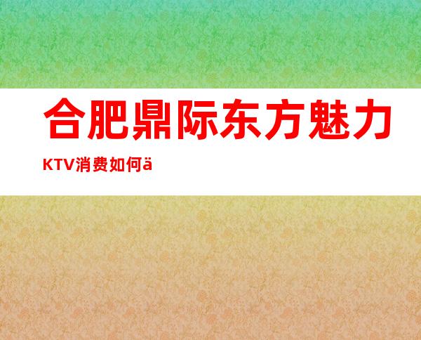 合肥鼎际东方魅力KTV消费如何价格多少，节目好玩吗？