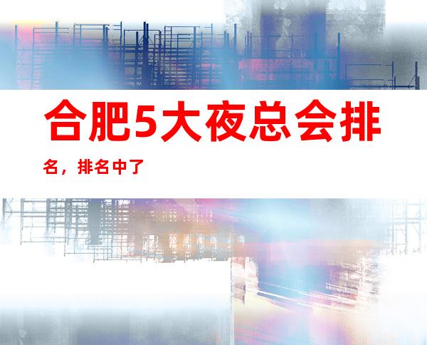 合肥5大夜总会排名，排名中了解合肥豪华优质商务套房