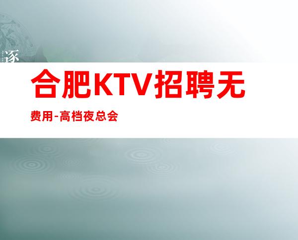 合肥KTV招聘无费用-高档夜总会起步-夜总会求职了解