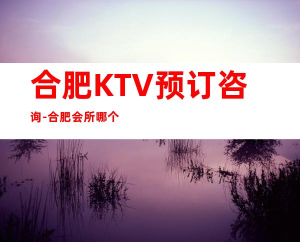 合肥KTV预订咨询-合肥会所哪个好玩 – 合肥蜀山商务KTV