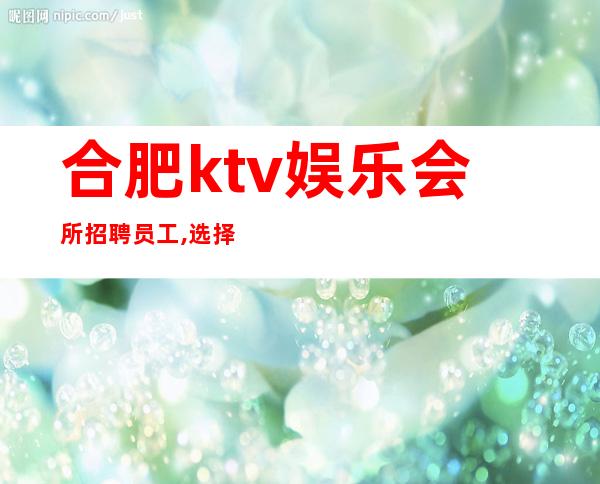 合肥ktv娱乐会所招聘员工,选择大于努力(生意好)