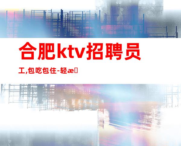 合肥ktv招聘员工,包吃包住-轻松上班-内部急招