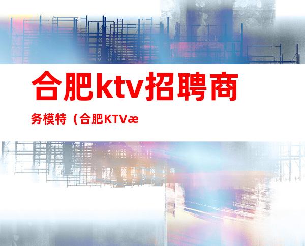合肥ktv招聘商务模特(合肥KTV招聘手机网)