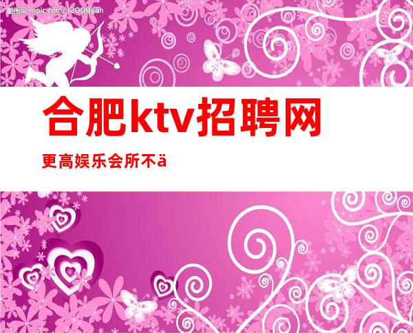 合肥ktv招聘网更高娱乐会所 不会让你失望