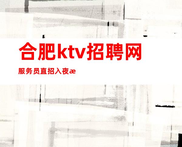 合肥ktv招聘网服务员直招 入夜总会避坑指南点击查看