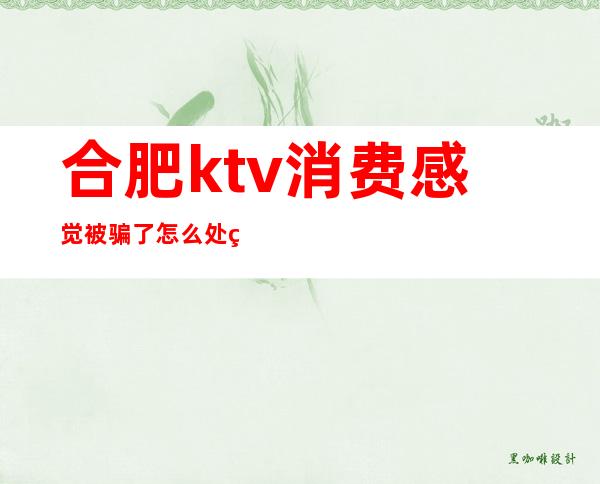 合肥ktv消费感觉被骗了怎么处理(合肥的ktv一般多少钱)