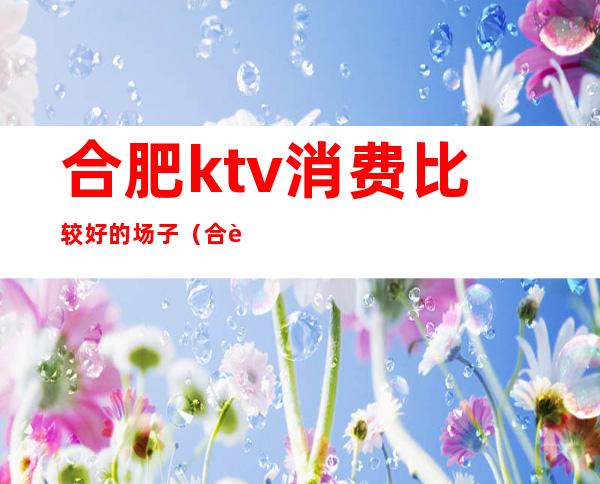 合肥ktv消费比较好的场子(合肥ktv消费比较好的场子有哪些)