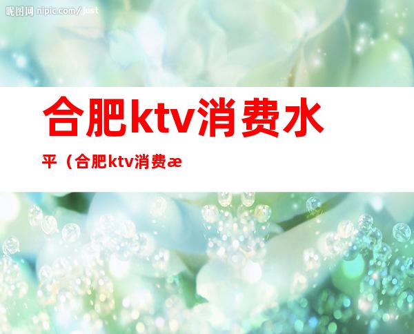 合肥ktv消费水平(合肥ktv消费怎么样)