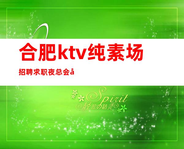 合肥ktv纯素场招聘求职夜总会工作须知