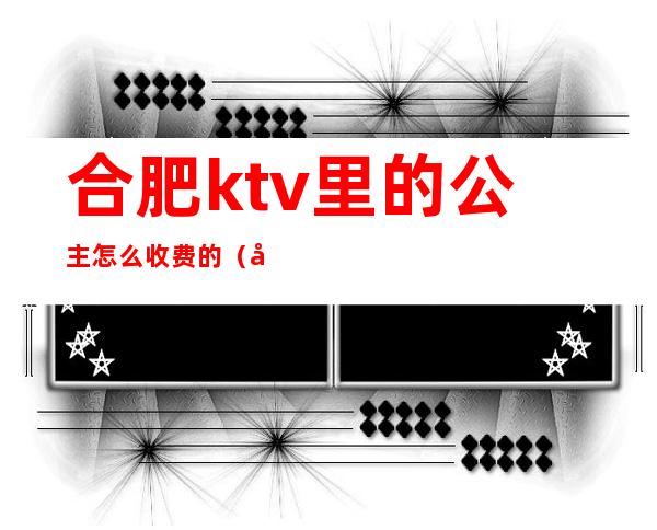合肥ktv里的公主怎么收费的(合肥哪家ktv公主好看)