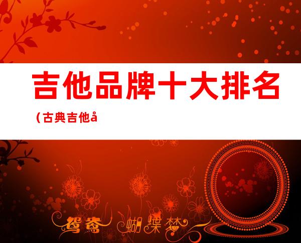 吉他品牌十大排名(古典吉他品牌十大排名)