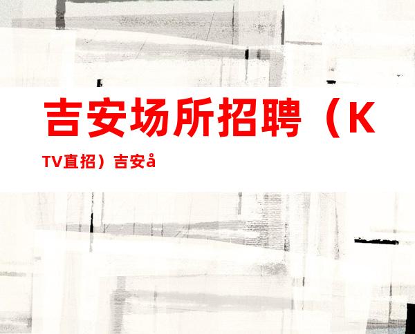 吉安场所招聘（KTV直招）吉安夜总会招聘