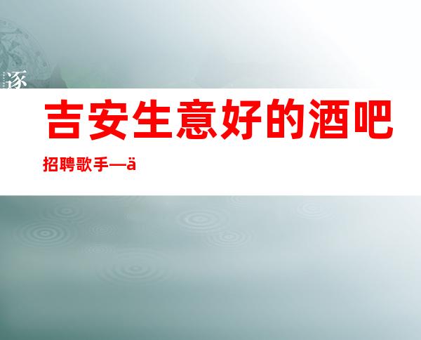 吉安生意好的酒吧招聘歌手—不用费用—新人必看