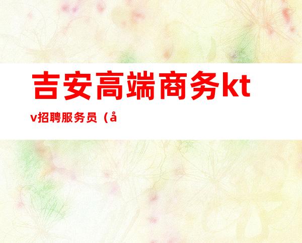 吉安高端商务ktv招聘服务员(吉安ktv招聘女公关)