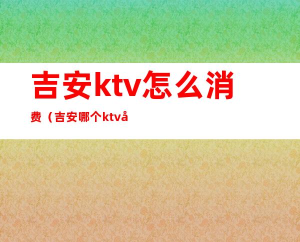 吉安ktv怎么消费(吉安哪个ktv好玩)